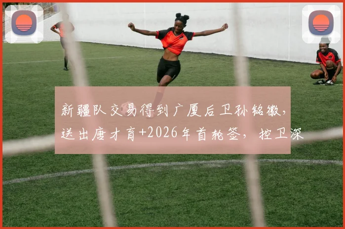 新疆队交易得到广厦后卫孙铭徽,送出唐才育+2026年首轮签,控卫深度跃居联盟前二