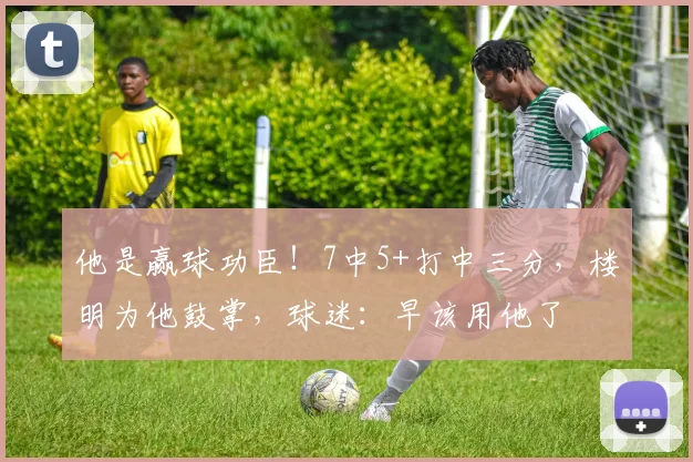 他是赢球功臣！7中5+打中三分，楼明为他鼓掌，球迷：早该用他了