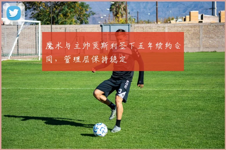 魔术与主帅莫斯利签下五年续约合同，管理层保持稳定