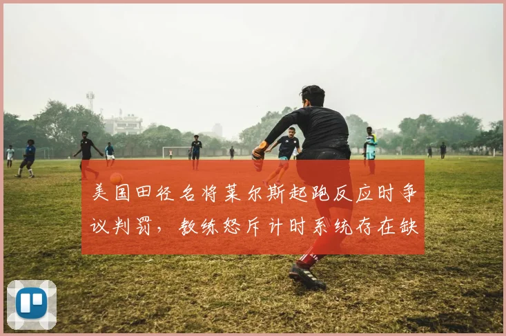 美国田径名将莱尔斯起跑反应时争议判罚,教练怒斥计时系统存在缺陷