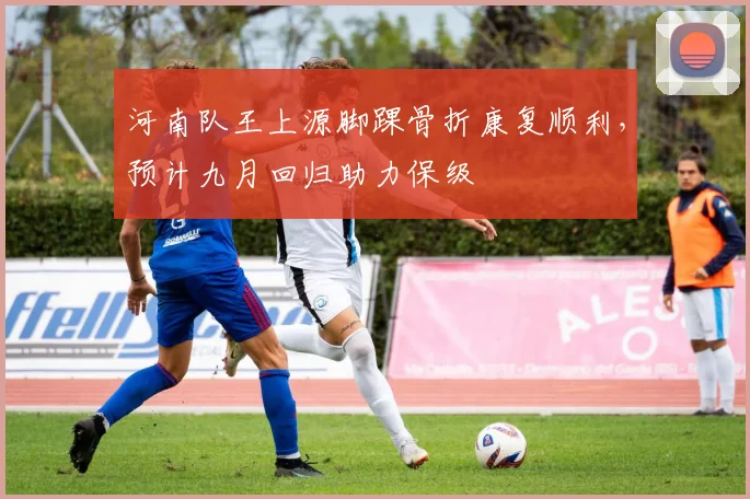 河南队王上源脚踝骨折康复顺利,预计九月回归助力保级