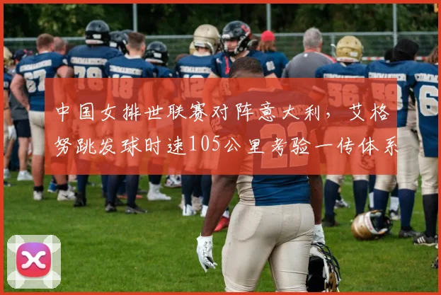 中国女排世联赛对阵意大利,艾格努跳发球时速105公里考验一传体系