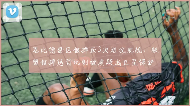 恩比德禁区假摔获3次进攻犯规,联盟假摔惩罚机制被质疑成巨星保护伞